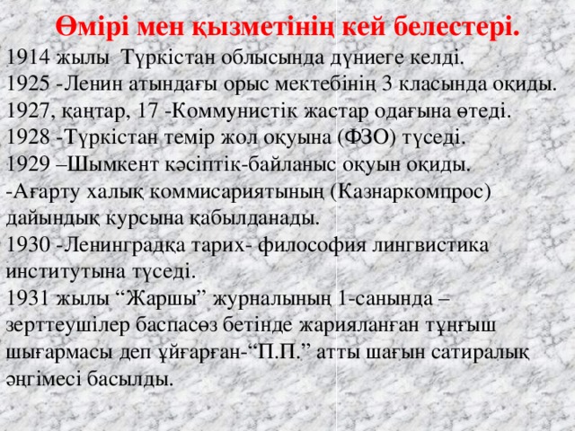 Өмірі мен қызметінің кей белестері. 1914 жылы Түркістан облысында дүниеге келді.   1925 -Ленин атындағы орыс мектебінің 3 класында оқиды.   1927, қаңтар, 17 -Коммунистік жастар одағына өтеді.   1928 -Түркістан темір жол оқуына (ФЗО) түседі.   1929 –Шымкент кәсіптік-байланыс оқуын оқиды.   -Ағарту халық коммисариятының (Казнаркомпрос) дайындық курсына қабылданады.      1930 -Ленинградқа тарих- философия лингвистика институтына түседі.   1931 жылы “Жаршы” журналының 1-санында –зерттеушілер баспасөз бетінде жарияланған тұңғыш шығармасы деп ұйғарған-“П.П.” атты шағын сатиралық әңгімесі басылды. 