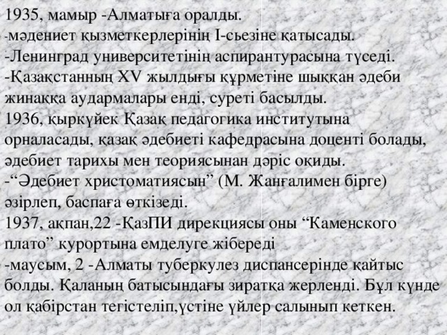 1935, мамыр -Алматыға оралды.   - мәдениет қызметкерлерінің I-сьезіне қатысады.   -Ленинград университетінің аспирантурасына түседі.   -Қазақстанның XV жылдығы құрметіне шыққан әдеби жинаққа аудармалары енді, суреті басылды. 1936, қыркүйек Қазақ педагогика институтына орналасады, қазақ әдебиеті кафедрасына доценті болады, әдебиет тарихы мен теориясынан дәріс оқиды.   -“Әдебиет христоматиясын” (М. Жанғалимен бірге) әзірлеп, баспаға өткізеді.   1937, ақпан,22 -ҚазПИ дирекциясы оны “Каменского плато” курортына емделуге жібереді   -маусым, 2 -Алматы туберкулез диспансерінде қайтыс болды. Қаланың батысындағы зиратқа жерленді. Бұл күнде ол қабірстан тегістеліп,үстіне үйлер салынып кеткен.    