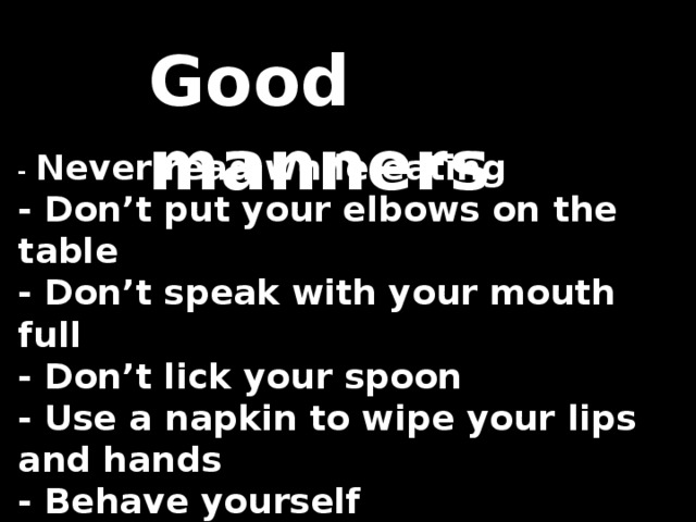 Good manners - Never read while eating   - Don’t put your elbows on the table   - Don’t speak with your mouth full   - Don’t lick your spoon   - Use a napkin to wipe your lips and hands   - Behave yourself   - Be polite   - Sit straight 