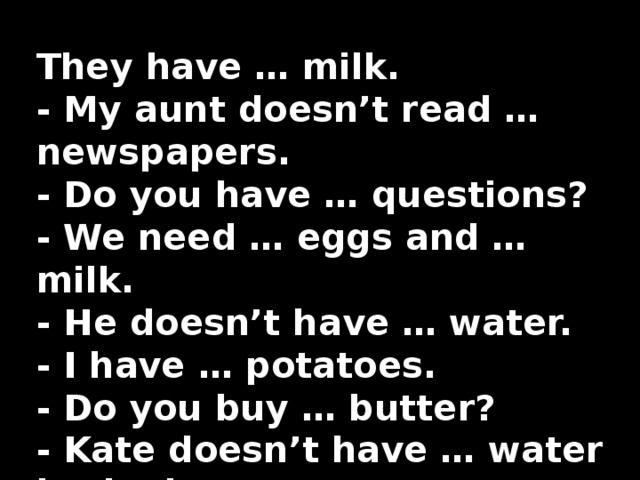 They have … milk.   - My aunt doesn’t read … newspapers.   - Do you have … questions?   - We need … eggs and … milk.   - He doesn’t have … water.   - I have … potatoes.   - Do you buy … butter?   - Kate doesn’t have … water in the jug . 