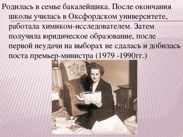 Родилась в семье бакалейщика. После окончания школы училась в Оксфордском университете, работала химиком-исследователем. Затем получила юридическое образование, после первой неудачи на выборах не сдалась и добилась поста премьер-министра (1979 -1990гг.)