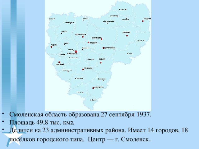 Смоленская область образована 27 сентября 1937. Площадь 49,8 тыс. км 2.  Делится на 23 административных района. Имеет 14 городов, 18 посёлков городского типа. Центр — г. Смоленск .