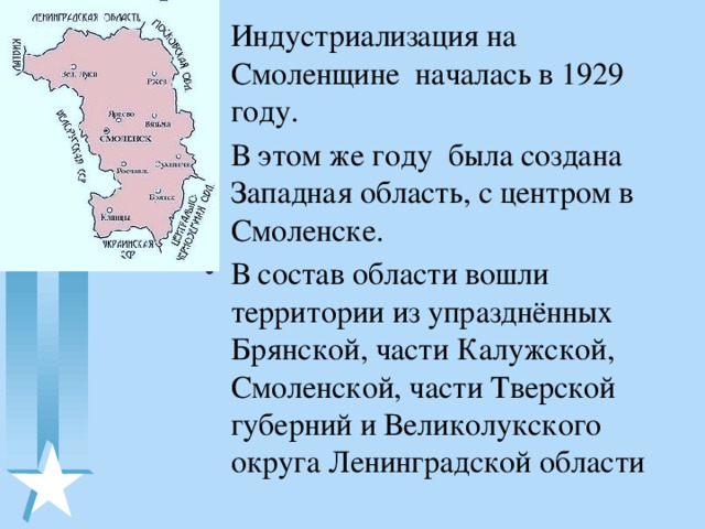 Индустриализация на Смоленщине началась в 1929 году. В этом же году была создана Западная область, с центром в Смоленске. В состав области вошли территории из упразднённых Брянской, части Калужской, Смоленской, части Тверской губерний и Великолукского округа Ленинградской области