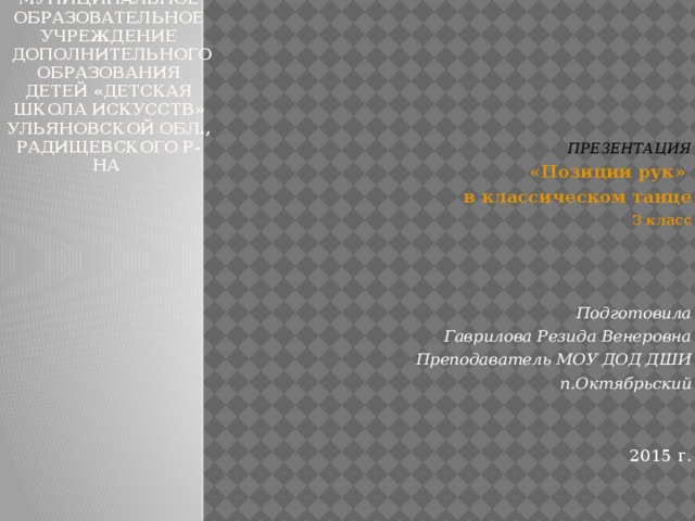 Муниципальное образовательное учреждение  дополнительного образования детей «детская школа искусств»  Ульяновской обл., Радищевского р-на  ПРЕЗЕНТАЦИЯ «Позиции рук» в классическом танце 3 класс    Подготовила Гаврилова Резида Венеровна Преподаватель МОУ ДОД ДШИ п.Октябрьский    2015 г.