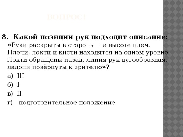 Вопрос! 8. Какой позиции рук подходит описание: « Руки раскрыты в стороны на высоте плеч. Плечи, локти и кисти находятся на одном уровне. Локти обращены назад, линия рук дугообразная, ладони повёрнуты к зрителю »?  а) III  б) I  в) II  г) подготовительное положение