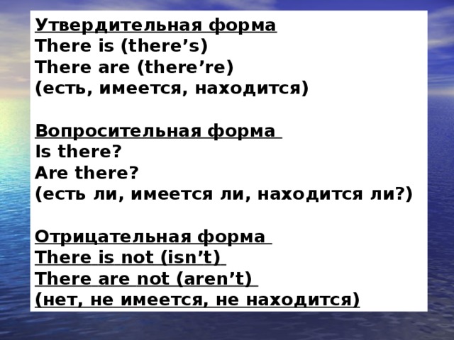 Утвердительная форма    There  is ( there ’ s )    There  are ( there ’ re )    (есть, имеется, находится)     Вопросительная форма    Is  there ?    Are  there ?    (есть ли, имеется ли, находится ли?)     Отрицательная форма    There  is  not ( isn ’ t )    There  are  not ( aren ’ t )    (нет, не имеется, не находится)  
