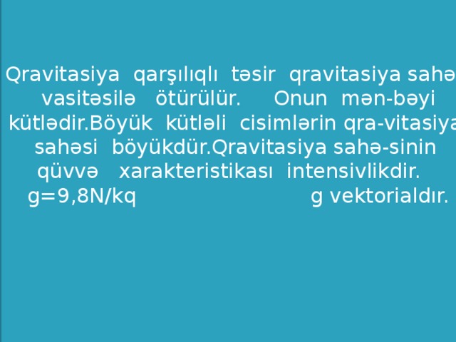 Qravitasiya qarşılıqlı təsir qravitasiya sahəsi vasitəsilə ötürülür. Onun mən-bəyi kütlədir.Böyük kütləli cisimlərin qra-vitasiya sahəsi böyükdür.Qravitasiya sahə-sinin qüvvə xarakteristikası intensivlikdir. g=9,8N/kq g vektorialdır.