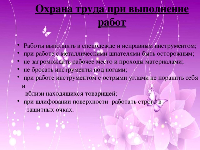 Охрана труда при выполнение работ   Работы выполнять в спецодежде и исправным инструментом;  при работе с металлическими шпателями быть осторожным;  не загромождать рабочее место и проходы материалами;  не бросать инструменты под ногами;  при работе инструментом с острыми углами не поранить себя и  Работы выполнять в спецодежде и исправным инструментом;  при работе с металлическими шпателями быть осторожным;  не загромождать рабочее место и проходы материалами;  не бросать инструменты под ногами;  при работе инструментом с острыми углами не поранить себя и  Работы выполнять в спецодежде и исправным инструментом;  при работе с металлическими шпателями быть осторожным;  не загромождать рабочее место и проходы материалами;  не бросать инструменты под ногами;  при работе инструментом с острыми углами не поранить себя и  вблизи находящихся товарищей;  при шлифовании поверхности работать строго в  при шлифовании поверхности работать строго в  при шлифовании поверхности работать строго в  защитных очках.