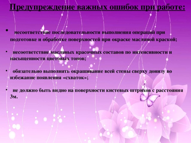 Предупреждение важных ошибок при работе:   несоответствие последовательности выполнения операций при подготовке и обработке поверхностей при окраске масляной краской;   несоответствие масляных красочных составов по интенсивности и насыщенности цветовых тонов;   обязательно выполнять окрашивание всей стены сверху донизу во избежание появления «схваток»;   не должно быть видно на поверхности кистевых штрихов с расстояния 3м.