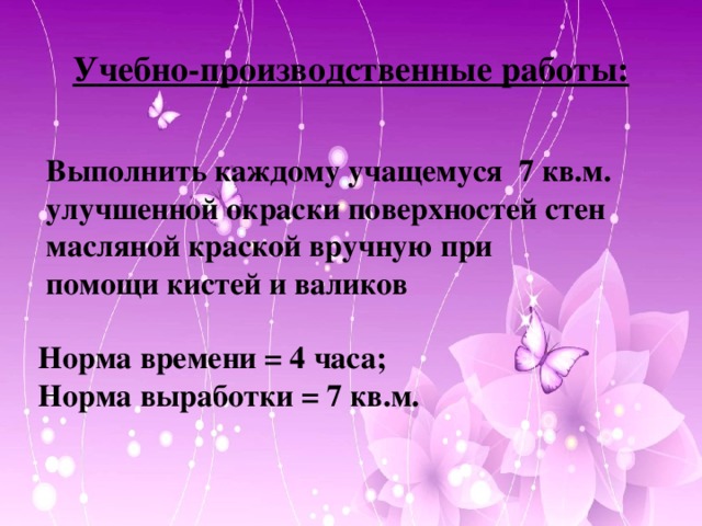 Учебно-производственные работы:  Выполнить каждому учащемуся 7 кв.м.  улучшенной окраски поверхностей стен  масляной краской вручную при  помощи кистей и валиков   Норма времени = 4 часа;  Норма выработки = 7 кв.м.