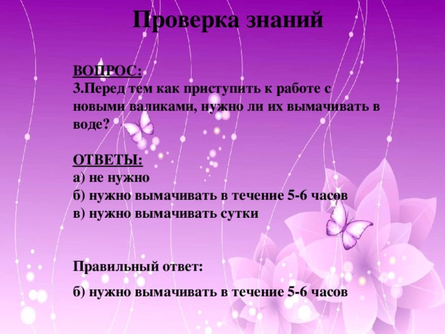 Проверка знаний  ВОПРОС: 3.Перед тем как приступить к работе с новыми валиками, нужно ли их вымачивать в воде?  ОТВЕТЫ: а) не нужно б) нужно вымачивать в течение 5-6 часов в) нужно вымачивать сутки   Правильный ответ: б) нужно вымачивать в течение 5-6 часов