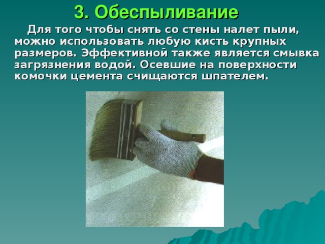 3. Обеспыливание Для того чтобы снять со стены налет пыли, можно использовать любую кисть крупных размеров. Эффективной также является смывка загрязнения водой. Осевшие на поверхности комочки цемента счищаются шпателем.