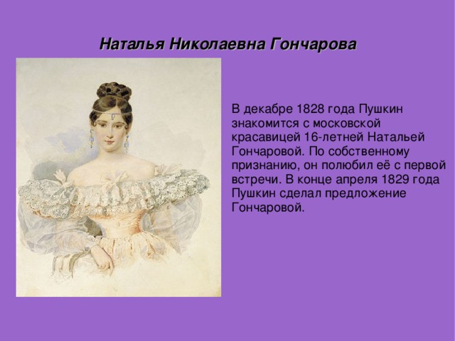 Наталья Николаевна Гончарова В декабре 1828 года Пушкин знакомится с московской красавицей 16-летней Натальей Гончаровой. По собственному признанию, он полюбил её с первой встречи. В конце апреля 1829 года Пушкин сделал предложение Гончаровой.