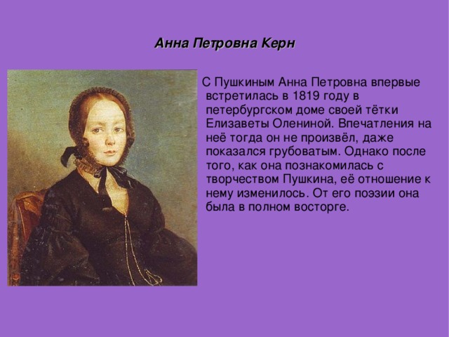 Анна Петровна Керн С Пушкиным Анна Петровна впервые встретилась в 1819 году в петербургском доме своей тётки Елизаветы Олениной. Впечатления на неё тогда он не произвёл, даже показался грубоватым. Однако после того, как она познакомилась с творчеством Пушкина, её отношение к нему изменилось. От его поэзии она была в полном восторге.