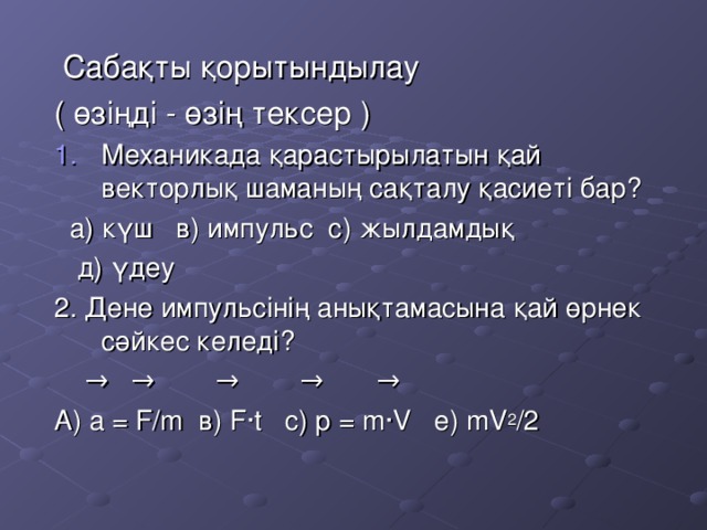 Сабақты қорытындылау ( өзіңді - өзің тексер ) Механикада қарастырылатын қай векторлық шаманың сақталу қасиеті бар?  а) күш в) импульс с) жылдамдық  д) үдеу 2. Дене импульсінің анықтамасына қай өрнек сәйкес келеді?  →  → →  → → А) а = F/m в) F · t с) p = m ·V е) mV 2 /2