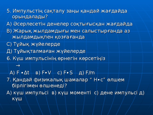 5. Импульстің сақталу заңы қандай жағдайда орындалады? А) Әсерлесетін денелер соқтығысқан жағдайда В) Жарық жылдамдығы мен салыстырғанда аз жылдамдықпен қозғағанда С) Тұйық жүйелерде Д) Тұйықталмаған жүйелерде 6. Күш импульсінің өрнегін көрсетіңіз →  А) F ∙ Δ t   в) F∙V   с) F∙S   д) F/m 7. Қандай физикалық шамалар “ Н∙с” өлшем бірлігімен өлшенеді? А) күш импульсі в) күш моменті с) дене импульсі д) күш