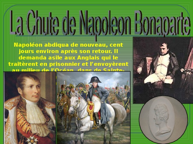 Napoléon abdiqua de nouveau, cent jours environ après son retour. Il demanda asile aux Anglais qui le traitèrent en prisonnier et l’envoyèrent au milieu de l’Océan, dans de Sainte-Hélène, oû il mourut six ans plus tard en 1821.