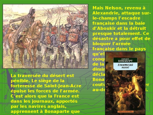 Mais Nelson, revenu à Alexandrie, attaque sur-le-champs l’escadre française  dans la baie d’Aboukir et la détruit presque totalement. Ce désastre a pour effet de bloquer l’armée française dans le pays qu’elle venait de conquérir. Le prestige de la France en est diminué, le Sultan lui déclare la guerre. Bonaparte, suivant sa coutume, décide d’aller au-devant de l’ennemi. La traversée du désert est pénible. Le siège de la forteresse de Saint-Jean-Acre épuise les forces de l’armée. C’est alors que la France est dans les journaux, apportés par les navires anglais, apprennent à Bonaparte que la France est dans une situation politique crinique. Il prend la résolution de rentre. Après son départ Le Caire et Alexansrie tombent, et l’Egypte est perdu pour la France.