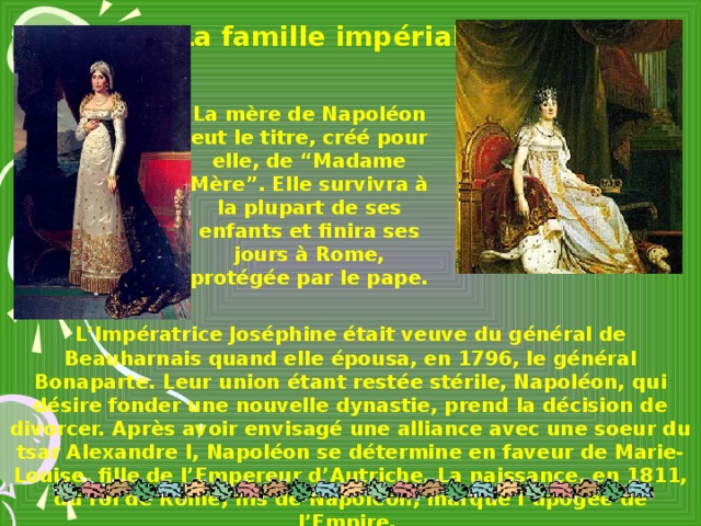 La famille impériale La mère de Napoléon eut le titre, créé pour elle, de “Madame Mère”. Elle survivra à la plupart de ses enfants et finira ses jours à Rome, protégée par le pape.  L ’ Imp é ratrice Jos é phine était veuve du général de Beauharnais quand elle  épousa, en 1796, le général Bonaparte. Leur union étant restée stérile, Napoléon, qui désire fonder une nouvelle dynastie, prend la décision de divorcer. Après avoir envisagé une alliance avec une soeur du tsar Alexandre I, Napoléon se détermine en faveur de Marie-Louise, fille de l ’ Empereur d ’ Autriche. La naissance, en 1811, du roi de Rome, fils de Napoléon, marque l ’ apogée de l ’ Empire.
