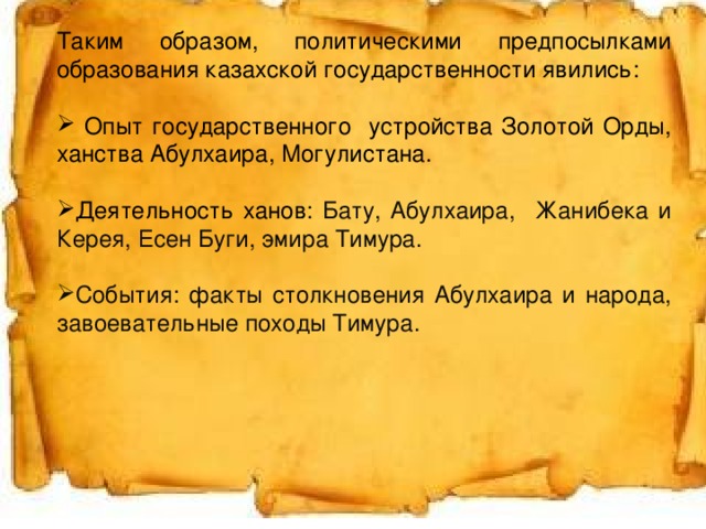 Таким образом, политическими предпосылками образования казахской государственности явились:  Опыт государственного устройства Золотой Орды, ханства Абулхаира, Могулистана. Деятельность ханов : Бату, Абулхаира, Жанибека и Керея, Есен Буги, эмира Тимура. События: факты столкновения Абулхаира и народа, завоевательные походы Тимура. Аспределить по порядку