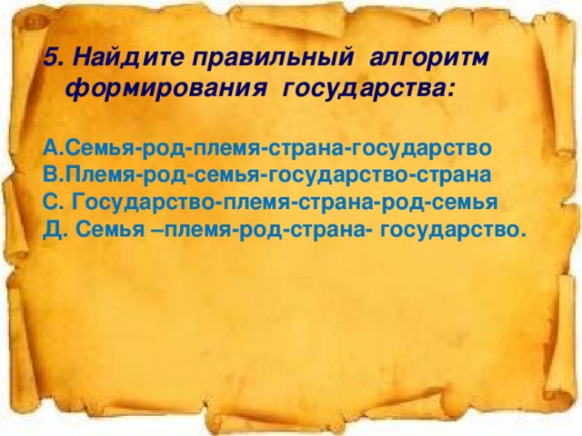 5. Найдите правильный алгоритм формирования государства:  А.Семья-род-племя-страна-государство В.Племя-род-семья-государство-страна С. Государство-племя-страна-род-семья Д. Семья –племя-род-страна- государство.