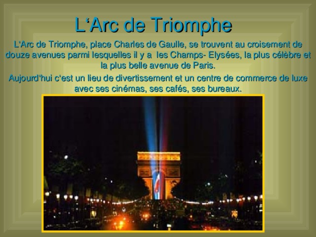 L ‘Arc de Triomphe L ‘Arc de Triomphe, place Charles de Gaulle, se trouvent au croisement de douze avenues parmi lesquelles il y a les Champs- Elysées, la plus célèbre et la plus belle avenue de Paris. Aujourd‘hui c‘est un lieu de divertissement et un centre de commerce de luxe avec ses cinémas, ses cafés, ses bureaux.