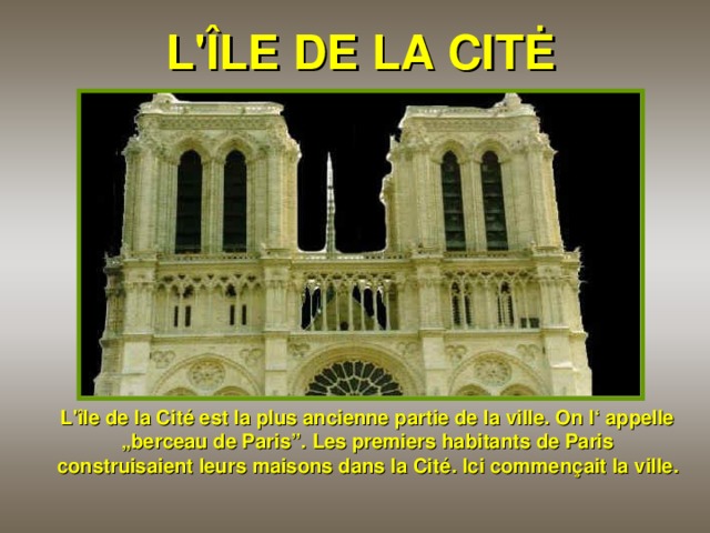 L 'ÎLE DE LA CITĖ  L 'île de la Cité est la plus ancienne partie de la ville. On l‘ appelle „berceau de Paris”. Les premiers habitants de Paris construisaient leurs maisons dans la Cité. Ici commençait la ville.