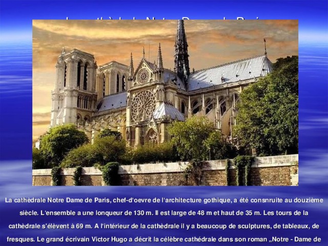 La cath èdrale Notre-Dame de Paris La cathèdrale Notre Dame de Paris, chef-d‘oevre de l‘architecture gothique, a été consnruite au douzième siècle. L‘ensemble a une lonqueur de 130 m. Il est large de 48 m et haut de 35 m. Les tours de la cathèdrale s'élèvent à 69 m. A l‘intérieur de la cathèdrale il y a beaucoup de sculptures, de tableaux, de fresques. Le grand écrivain Victor Hugo a décrit la célèbre cathédrale dans son roman „Notre - Dame de Paris”