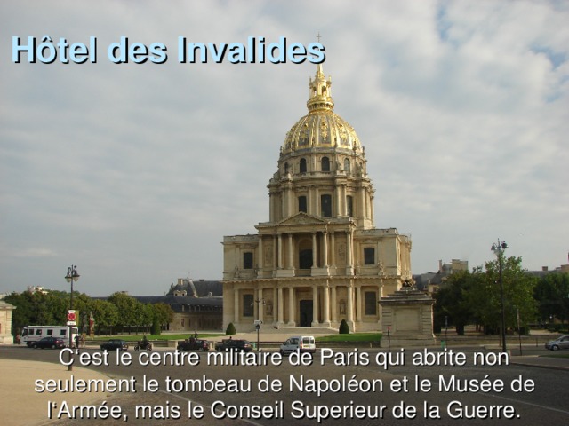 H ôtel des Invalides C ‘est le centre militaire de Paris qui abrite non seulement le tombeau de Napoléon et le Musée de l‘Armée, mais le Conseil Superieur de la Guerre.