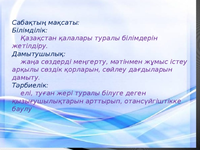 Сабақтың мақсаты:  Білімділік:   Қазақстан қалалары туралы білімдерін жетілдіру.  Дамытушылық:   жаңа сөздерді меңгерту, мәтінмен жұмыс істеу арқылы сөздік қорларын, сөйлеу дағдыларын дамыту.  Тәрбиелік:   елі, туған жері туралы білуге деген қызығушылықтарын арттырып, отансүйгіштікке баулу