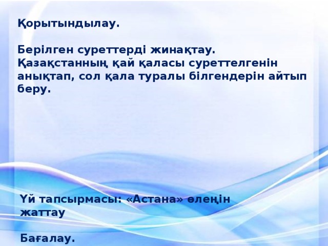 Қорытындылау.   Берілген суреттерді жинақтау. Қазақстанның қай қаласы суреттелгенін анықтап, сол қала туралы білгендерін айтып беру.     Үй тапсырмасы: «Астана» өлеңін жаттау  Бағалау.