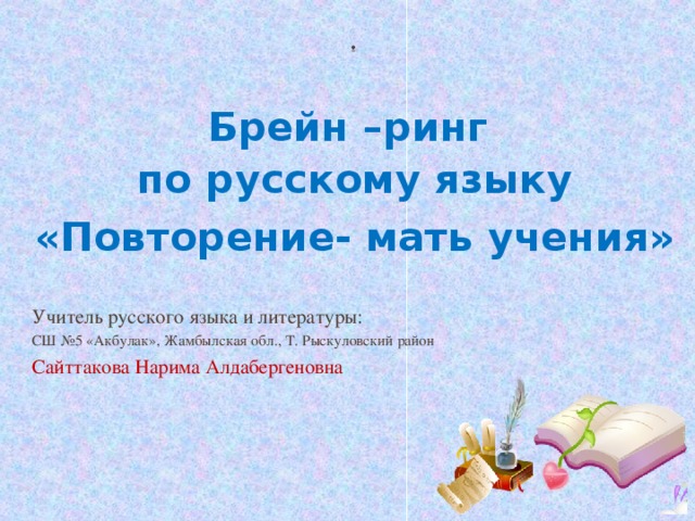 Брейн –ринг по русскому языку «Повторение- мать учения» Учитель русского языка и литературы: СШ №5 «Акбулак», Жамбылская обл., Т. Рыскуловский район Сайттакова Нарима Алдабергеновна