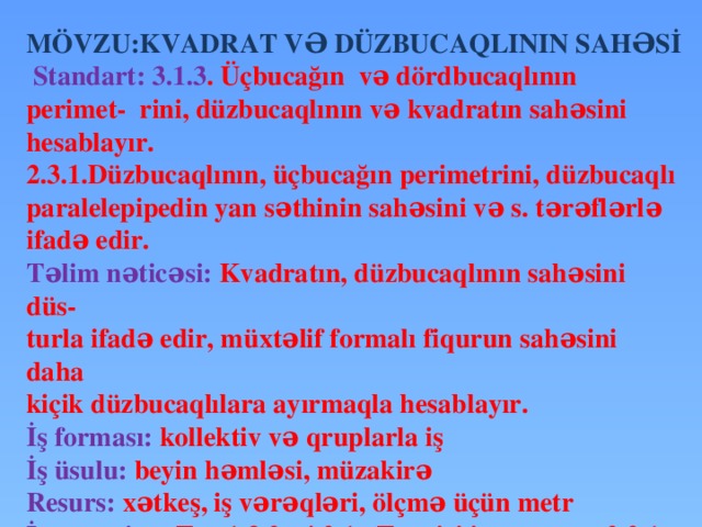 MÖVZU:KVADRAT VƏ DÜZBUCAQLININ SAHƏSİ  Standart: 3.1.3 . Üçbucağın və dördbucaqlının perimet- rini, düzbucaqlının və kvadratın sahəsini hesablayır. 2.3.1.Düzbucaqlının, üçbucağın perimetrini, düzbucaqlı paralelepipedin yan səthinin sahəsini və s. tərəflərlə ifadə edir. Təlim nəticəsi: Kvadratın, düzbucaqlının sahəsini düs- turla ifadə edir, müxtəlif formalı fiqurun sahəsini daha kiçik düzbucaqlılara ayırmaqla hesablayır. İş forması: kollektiv və qruplarla iş İş üsulu: beyin həmləsi, müzakirə Resurs: xətkeş, iş vərəqləri, ölçmə üçün metr İnteqrasiya: Tex.1.3.2 , 4.2.1, Təsviri incəsənət 2.2.1