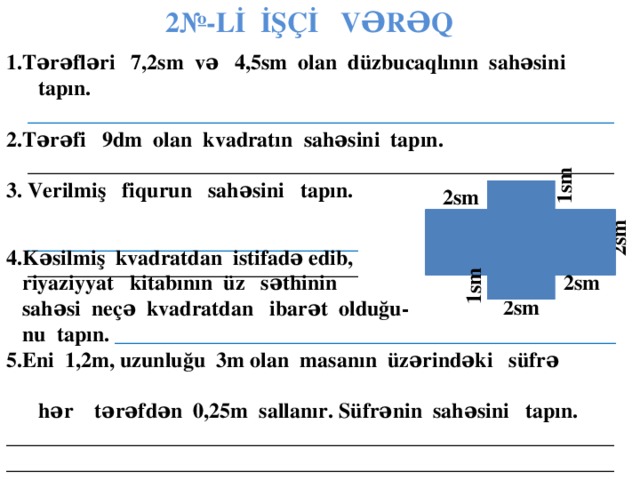 2№-Lİ İŞÇİ VƏRƏQ 1.Tərəfləri 7,2sm və 4,5sm olan düzbucaqlının sahəsini tapın.  _______________________________________________________ 2.Tərəfi 9dm olan kvadratın sahəsini tapın.  _______________________________________________________ 3. Verilmiş fiqurun sahəsini tapın.  _______________________________  _______________________________ .  1sm 2sm  2sm 4.Kəsilmiş kvadratdan istifadə edib,  riyaziyyat kitabının üz səthinin  sahəsi neçə kvadratdan ibarət olduğu-  nu tapın.  _______________________________________________ 5.Eni 1,2m, uzunluğu 3m olan masanın üzərindəki süfrə  hər tərəfdən 0,25m sallanır. Süfrənin sahəsini tapın. __________________________________________________________________________________________________________________       1sm 2sm  2sm