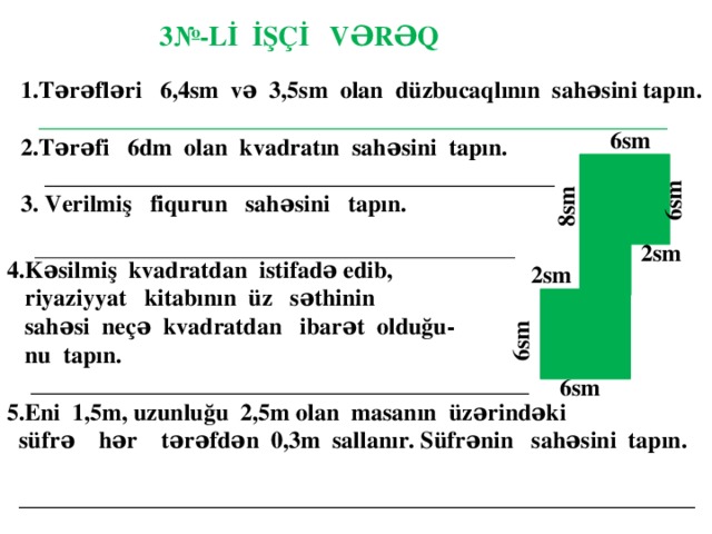 3№-Lİ İŞÇİ VƏRƏQ 1.Tərəfləri 6,4sm və 3,5sm olan düzbucaqlının sahəsini tapın.  _____________________________________________________ 2.Tərəfi 6dm olan kvadratın sahəsini tapın.  ___________________________________________ 3. Verilmiş fiqurun sahəsini tapın.   ______________________________________________________   6sm   6sm  8sm 2sm  4.Kəsilmiş kvadratdan istifadə edib,  riyaziyyat kitabının üz səthinin  sahəsi neçə kvadratdan ibarət olduğu-  nu tapın.  __________________________________________ 5.Eni 1,5m, uzunluğu 2,5m olan masanın üzərindəki  süfrə hər tərəfdən 0,3m sallanır. Süfrənin sahəsini tapın.  _________________________________________________________  2sm   6sm  6sm 6sm