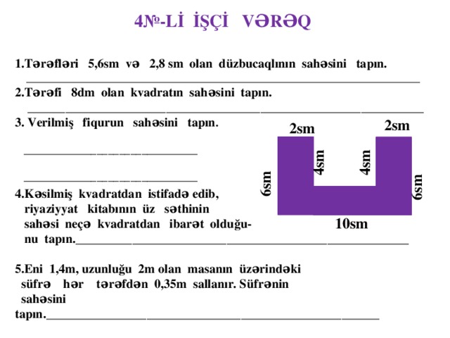 4№-Lİ İŞÇİ VƏRƏQ 1.Tərəfləri 5,6sm və 2,8 sm olan düzbucaqlının sahəsini tapın.  ______________________________________________________________________ 2.Tərəfi 8dm olan kvadratın sahəsini tapın.  _______________________________________________________________ 3. Verilmiş fiqurun sahəsini tapın .  _______________________________   _______________________________ 2sm  2sm   4sm  4sm  6sm  6sm 4.Kəsilmiş kvadratdan istifadə edib,  riyaziyyat kitabının üz səthinin  sahəsi neçə kvadratdan ibarət olduğu-  nu tapın._____________________________________________________  5.Eni 1,4m, uzunluğu 2m olan masanın üzərindəki  süfrə hər tərəfdən 0,35m sallanır. Süfrənin  sahəsini tapın._____________________________________________________  __________________________________________________________________  10sm