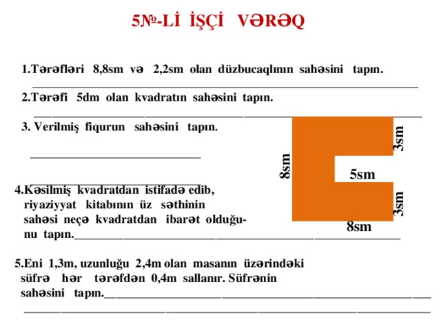 5№-Lİ İŞÇİ VƏRƏQ 1.Tərəfləri 8,8sm və 2,2sm olan düzbucaqlının sahəsini tapın.  ______________________________________________________________________ 2.Tərəfi 5dm olan kvadratın sahəsini tapın.  _______________________________________________________________ 3. Verilmiş fiqurun sahəsini tapın .  _______________________________   _______________________________  3sm  8sm 5sm  4.Kəsilmiş kvadratdan istifadə edib,  riyaziyyat kitabının üz səthinin  sahəsi neçə kvadratdan ibarət olduğu-  nu tapın._____________________________________________________  5.Eni 1,3m, uzunluğu 2,4m olan masanın üzərindəki  süfrə hər tərəfdən 0,4m sallanır. Süfrənin  sahəsini tapın._____________________________________________________  __________________________________________________________________   3sm 8sm