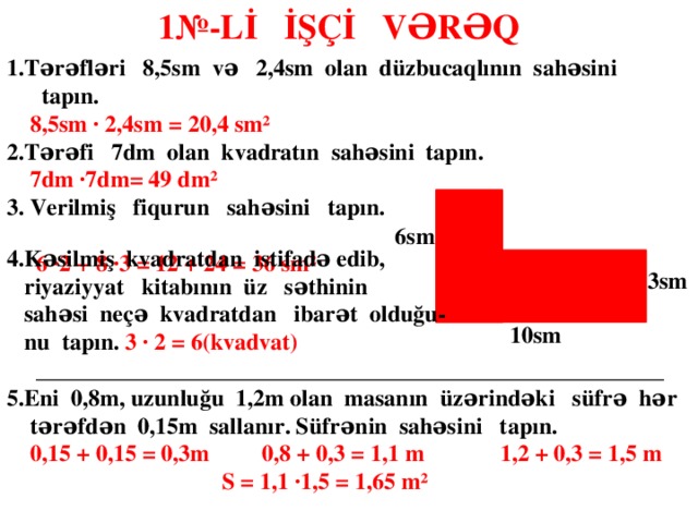 1№-Lİ İŞÇİ VƏRƏQ  1.Tərəfləri 8,5sm və 2,4sm olan düzbucaqlının sahəsini tapın.  8,5sm ∙ 2,4sm = 20,4 sm² 2.Tərəfi 7dm olan kvadratın sahəsini tapın.  7dm ∙7dm= 49 dm² 3. Verilmiş fiqurun sahəsini tapın. 2sm  6 ∙2 + 8 ∙3 = 12 + 24 = 36 sm²   6sm 4.Kəsilmiş kvadratdan istifadə edib,  riyaziyyat kitabının üz səthinin  sahəsi neçə kvadratdan ibarət olduğu-  nu tapın. 3 ∙ 2 = 6(kvadvat)  ______________________________________________________ 5.Eni 0,8m, uzunluğu 1,2m olan masanın üzərindəki süfrə hər  tərəfdən 0,15m sallanır. Süfrənin sahəsini tapın.  0,15 + 0,15 = 0,3m 0,8 + 0,3 = 1,1 m 1,2 + 0,3 = 1,5 m  S = 1,1 ∙1,5 = 1,65 m²     3sm 10sm