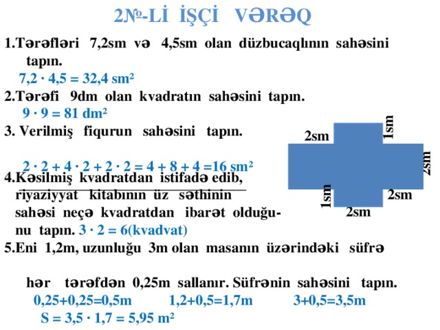 2№-Lİ İŞÇİ VƏRƏQ 1.Tərəfləri 7,2sm və 4,5sm olan düzbucaqlının sahəsini tapın.  7,2  ∙ 4,5 = 32,4 sm² 2.Tərəfi 9dm olan kvadratın sahəsini tapın.  9  ∙ 9 = 81 dm² 3. Verilmiş fiqurun sahəsini tapın.  2 ∙ 2 + 4 ∙ 2 + 2 ∙ 2 = 4 + 8 + 4 =16 sm²  _______________________________ .  1sm 2sm  2sm 4.Kəsilmiş kvadratdan istifadə edib,  riyaziyyat kitabının üz səthinin  sahəsi neçə kvadratdan ibarət olduğu-  nu tapın.  3 ∙ 2 = 6(kvadvat) 5.Eni 1,2m, uzunluğu 3m olan masanın üzərindəki süfrə  hər tərəfdən 0,25m sallanır. Süfrənin sahəsini tapın.  0,25+0,25=0,5m 1,2+0,5=1,7m 3+0,5=3,5m  S = 3,5 ∙ 1,7 = 5,95 m²       1sm 2sm  2sm