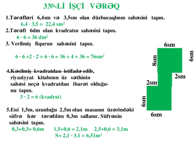 3№-Lİ İŞÇİ VƏRƏQ 1.Tərəfləri 6,4sm və 3,5sm olan düzbucaqlının sahəsini tapın.  6,4 ∙ 3,5 = 22,4 sm² 2.Tərəfi 6dm olan kvadratın sahəsini tapın.  6 ∙ 6 = 36 dm² 3. Verilmiş fiqurun sahəsini tapın.  6 ∙ 6 +2 ∙ 2 + 6 ∙ 6 = 36 + 4 + 36 = 76sm²   ___________________________ ____ 6sm   6sm  8sm 4.Kəsilmiş kvadratdan istifadə edib,  riyaziyyat kitabının üz səthinin  sahəsi neçə kvadratdan ibarət olduğu-  nu tapın.  3 ∙ 2 = 6 (kvadrat)  5.Eni 1,5m, uzunluğu 2,5m olan masanın üzərindəki  süfrə hər tərəfdən 0,3m sallanır. Süfrənin  sahəsini tapın.  0,3+0,3= 0,6m 1,5+0,6 = 2,1m 2,5+0,6 = 3,1m  S= 2,1 ∙ 3,1 = 6,51m²  2sm   6sm 2sm   6sm 6sm