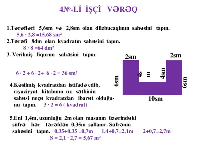 4№-Lİ İŞÇİ VƏRƏQ 1.Tərəfləri 5,6sm və 2,8sm olan düzbucaqlının sahəsini tapın.   5,6 ∙ 2,8 =15,68 sm² 2.Tərəfi 8dm olan kvadratın sahəsini tapın.  8 ∙ 8 =64 dm² 3. Verilmiş fiqurun sahəsini tapın .    6 ∙ 2 + 6 ∙ 2+ 6 ∙ 2 = 36 sm ²  2sm  2sm   4sm  4sm  6sm  6sm 4.Kəsilmiş kvadratdan istifadə edib,  riyaziyyat kitabının üz səthinin  sahəsi neçə kvadratdan ibarət olduğu-  nu tapın. 3 ∙ 2 = 6 ( kvadrat)  5.Eni 1,4m, uzunluğu 2m olan masanın üzərindəki  süfrə hər tərəfdən 0,35m sallanır. Süfrənin  sahəsini tapın. 0,35+0,35  =0,7m 1,4+0,7=2,1m 2+0,7=2,7m  S = 2,1 ∙ 2,7 = 5,67  m²   10sm