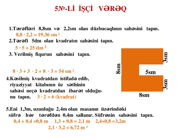 5№-Lİ İŞÇİ VƏRƏQ 1.Tərəfləri 8,8sm və 2,2sm olan düzbucaqlının sahəsini tapın.  8,8 ∙ 2,2 = 19,36 sm  ² 2.Tərəfi 5dm olan kvadratın sahəsini tapın.  5  ∙ 5 = 25  dm  ² 3. Verilmiş fiqurun sahəsini tapın .   8  ∙ 3 + 3  ∙ 2 + 8  ∙ 3 = 54 sm ²  3sm  8sm  5sm  4.Kəsilmiş kvadratdan istifadə edib,  riyaziyyat kitabının üz səthinin  sahəsi neçə kvadratdan ibarət olduğu-  nu tapın. 3 ∙ 2 = 6 (kvadrat)  5.Eni 1,3m, uzunluğu 2,4m olan masanın üzərindəki  süfrə hər tərəfdən 0,4m sallanır. Süfrənin sahəsini tapın.  0,4 + 0,4 =0,8 m 1,3 + 0,8 = 2,1 m 2,4+0,8 =3,2m  2,1 ∙ 3,2 = 6,72 m ²    3sm 8sm