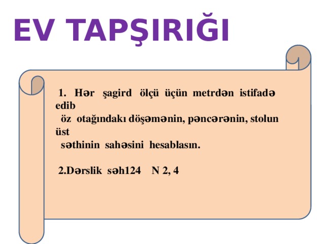 EV TAPŞIRIĞI  1. Hər şagird ölçü üçün metrdən istifadə edib  öz otağındakı döşəmənin, pəncərənin, stolun üst  səthinin sahəsini hesablasın.   2.Dərslik səh124 N 2, 4