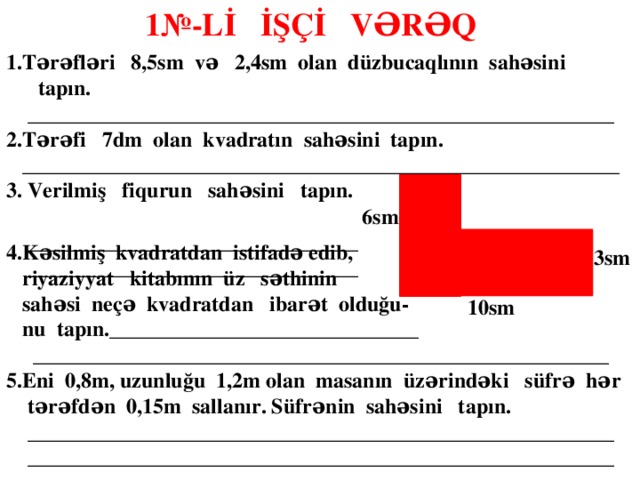 1№-Lİ İŞÇİ VƏRƏQ  1.Tərəfləri 8,5sm və 2,4sm olan düzbucaqlının sahəsini tapın.  _______________________________________________________ 2.Tərəfi 7dm olan kvadratın sahəsini tapın.  ________________________________________________________ 3. Verilmiş fiqurun sahəsini tapın. 2sm  _______________________________  _______________________________  6sm 4.Kəsilmiş kvadratdan istifadə edib,  riyaziyyat kitabının üz səthinin  sahəsi neçə kvadratdan ibarət olduğu-  nu tapın._____________________________  ______________________________________________________ 5.Eni 0,8m, uzunluğu 1,2m olan masanın üzərindəki süfrə hər  tərəfdən 0,15m sallanır. Süfrənin sahəsini tapın.  _______________________________________________________  _______________________________________________________    3sm 10sm