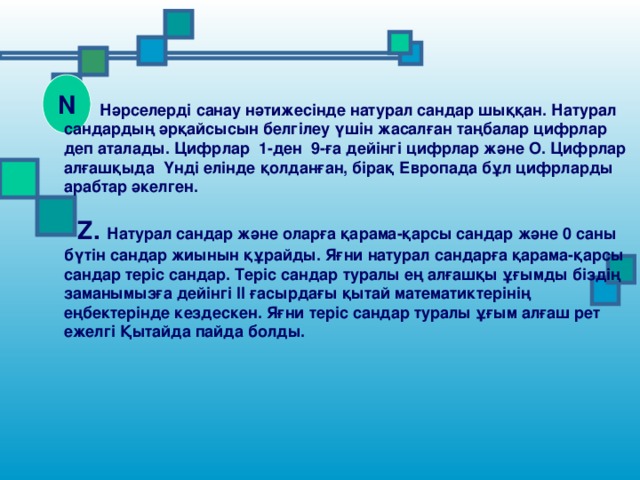 N  Нәрселерді санау нәтижесінде натурал сандар шыққан. Натурал сандардың әрқайсысын белгілеу үшін жасалған таңбалар цифрлар деп аталады. Цифрлар 1-ден 9-ға дейінгі цифрлар және О. Цифрлар алғашқыда Үнді елінде қолданған, бірақ Европада бұл цифрларды арабтар әкелген.   Z . Натурал сандар және оларға қарама-қарсы сандар және 0 саны бүтін сандар жиынын құрайды. Яғни натурал сандарға қарама-қарсы сандар теріс сандар. Теріс сандар туралы ең алғашқы ұғымды біздің заманымызға дейінгі ІІ ғасырдағы қытай математиктерінің еңбектерінде кездескен. Яғни теріс сандар туралы ұғым алғаш рет ежелгі Қытайда пайда болды.