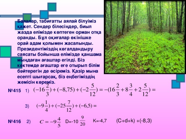 Балалар, табиғатты аялай білуіміз қажет. Сендер білесіңдер, биыл жазда елімізде көптеген орман отқа оранды. Бұл оқиғалар өкінішке орай адам қолымен жасалынды. Президентіміздің көгалдандыру саясаты бойынша елімізде қаншама мыңдаған ағаштар егілді. Біз көктемде ағаштар еге отырып білім бәйтерегін де өсіреміз. Қазір мына есепті шығарсақ, біз еңбегіміздің жемісін көреміз. № 415 1) 3) (C+d+k) +(-8,3) K=-4,7 2) № 416 D=-10