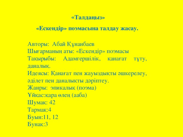 « Талдаңыз»  «Ескендір» поэмасына талдау жасау.      Авторы:  Абай Құнанбаев Шығарманың аты: «Ескендір» поэмасы Тақырыбы: Адамгершілік, қанағат тұту, даналық. Идеясы: Қанағат пен жауыздықты әшкерелеу, әділет пен даналықты дәріптеу. Жанры:  эпикалық (поэма) Ұйқас:қара өлең (ааба) Шумақ: 42 Тармақ:4 Буын:11, 12 Бунақ:3