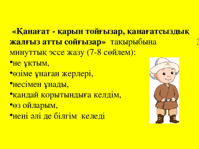 «Қанағат - қарын тойғызар, қанағатсыздық жалғыз атты сойғызар»   тақырыбына 3 минуттық эссе жазу (7-8 сөйлем): не ұқтым, өзіме ұнаған жерлері, несімен ұнады, қандай қорытындыға келдім, өз ойларым, нені әлі де білгім келеді