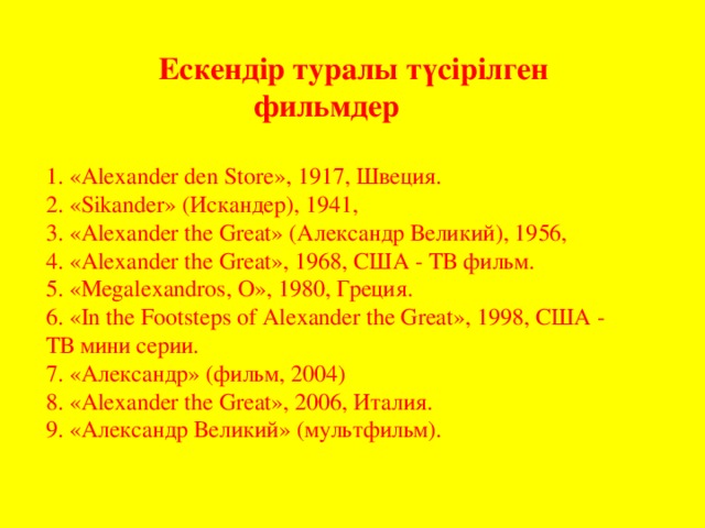 Ескендір туралы түсірілген фильмдер 1. «Alexander den Store», 1917, Швеция.  2. «Sikander» ( Искандер ), 1941,  3. «Alexander the Great» ( Александр  Великий ), 1956, 4. «Alexander the Great», 1968, США - ТВ  фильм . 5. «Megalexandros, О », 1980, Греция .  6. «In the Footsteps of Alexander the Great», 1998, США - ТВ  мини  серии . 7. «Александр» (фильм, 2004)  8. «Alexander the Great», 2006, Италия. 9. «Александр Великий» (мультфильм).