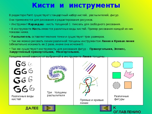 Кисти и инструменты В редакторе Paint существует стандартный набор кистей , распылителей , фигур . Они применяются для рисования и редактирования рисунков.  Инструмент Карандаш - кисть толщиной 1 пиксель для свободного рисования.  В инструменте Кисть имеются различные виды кистей. Пример рисования каждой из них показан ниже.  Распылитель оставляет мелкие точки и существует трех размеров.  Так же можно рисовать линии различной толщины инструментом Линия и Кривая линия (обязательно искажать ее 2 раза, иначе она исчезнет).  Так же существуют инструменты для рисования фигур - Прямоугольник, Эллипс, Закругленный прямоугольник, Многоугольник.  Толщина линий зависит от выбранной в инструменте Линия толщины. Три толщины распылителя Различные фигуры Различные виды кистей Прямые и кривые линии К ОГЛАВЛЕНИЮ ДАЛЕЕ